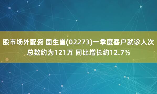 股市场外配资 固生堂(02273)一季度客户就诊人次总数约为121万 同比增长约12.7%