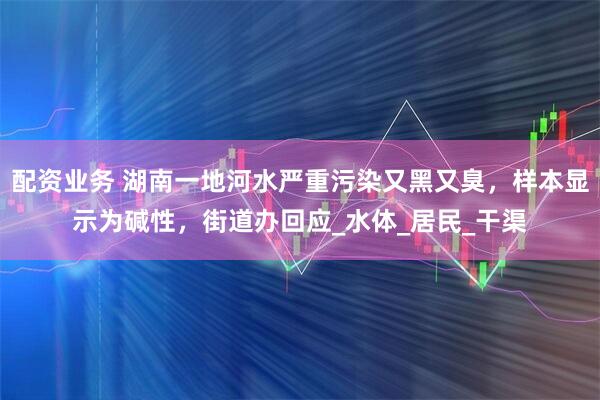 配资业务 湖南一地河水严重污染又黑又臭，样本显示为碱性，街道办回应_水体_居民_干渠