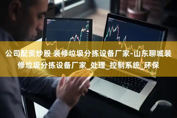 公司配资炒股 装修垃圾分拣设备厂家-山东聊城装修垃圾分拣设备厂家_处理_控制系统_环保