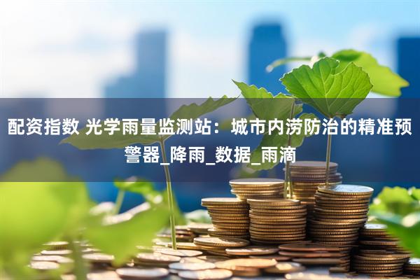 配资指数 光学雨量监测站：城市内涝防治的精准预警器_降雨_数据_雨滴