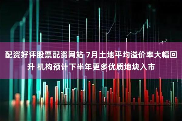 配资好评股票配资网站 7月土地平均溢价率大幅回升 机构预计下半年更多优质地块入市
