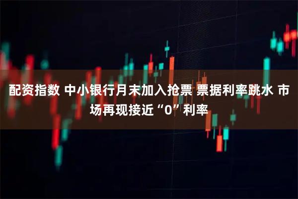 配资指数 中小银行月末加入抢票 票据利率跳水 市场再现接近“0”利率
