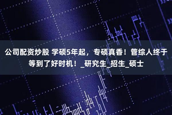 公司配资炒股 学硕5年起，专硕真香！管综人终于等到了好时机！_研究生_招生_硕士
