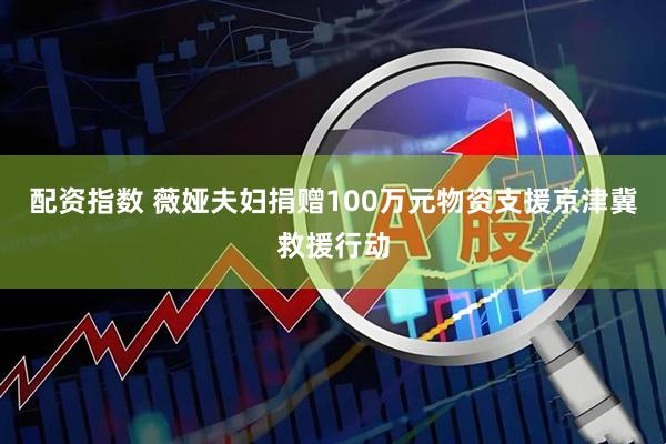 配资指数 薇娅夫妇捐赠100万元物资支援京津冀救援行动