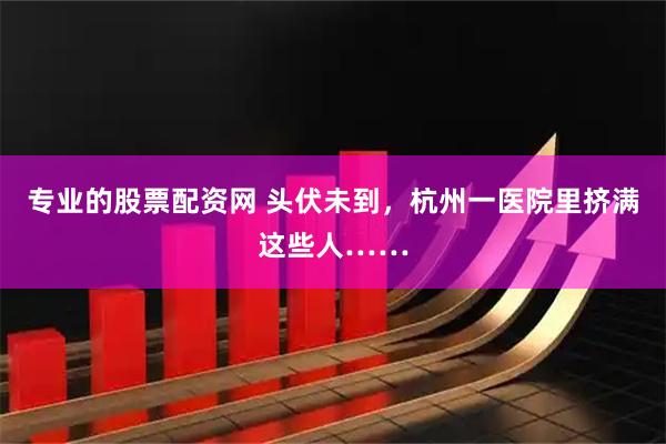 专业的股票配资网 头伏未到，杭州一医院里挤满这些人……
