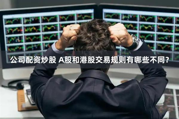 公司配资炒股 A股和港股交易规则有哪些不同？