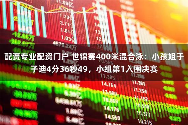 配资专业配资门户 世锦赛400米混合泳：小孩姐于子迪4分36秒49，小组第1入围决赛