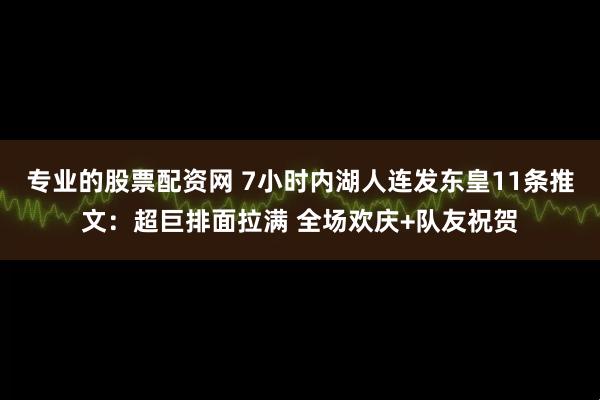 专业的股票配资网 7小时内湖人连发东皇11条推文：超巨排面拉满 全场欢庆+队友祝贺