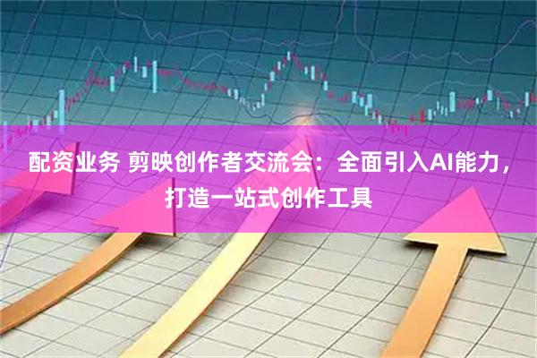 配资业务 剪映创作者交流会：全面引入AI能力，打造一站式创作工具