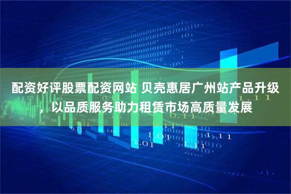 配资好评股票配资网站 贝壳惠居广州站产品升级，以品质服务助力租赁市场高质量发展