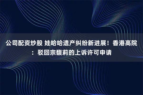 公司配资炒股 娃哈哈遗产纠纷新进展！香港高院：驳回宗馥莉的上诉许可申请
