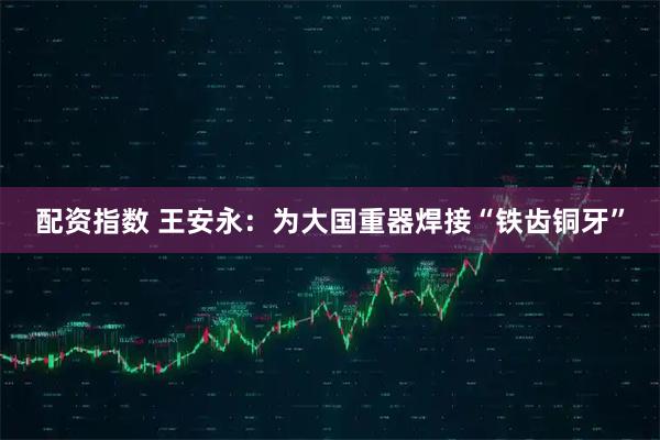 配资指数 王安永：为大国重器焊接“铁齿铜牙”